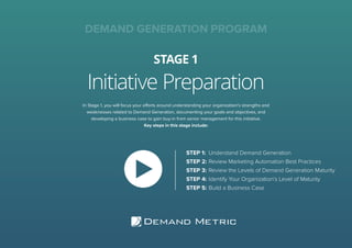 Initiative Preparation
STAGE 1
DEMAND GENERATION PROGRAM
In Stage 1, you will focus your efforts around understanding your organization’s strengths and
weaknesses related to Demand Generation, documenting your goals and objectives, and
developing a business case to gain buy-in from senior management for this initiative.
Key steps in this stage include:
STEP 1:	 Understand Demand Generation
STEP 2:	Review Marketing Automation Best Practices
STEP 3:	Review the Levels of Demand Generation Maturity
STEP 4:	Identify Your Organization’s Level of Maturity
STEP 5:	Build a Business Case
 