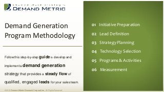 Demand Generation
Program Methodology
© 2015 Demand Metric Research Corporation. All RightsReserved.
Follow this step-by-step guide to developand
implementa demand generation
strategy that provides a steady flow of
qualified, engaged leads foryour sales team.
01 Initiative Preparation
02 Lead Definition
03 Strategy Planning
04 Technology Selection
05 Programs& Activities
06 Measurement
 