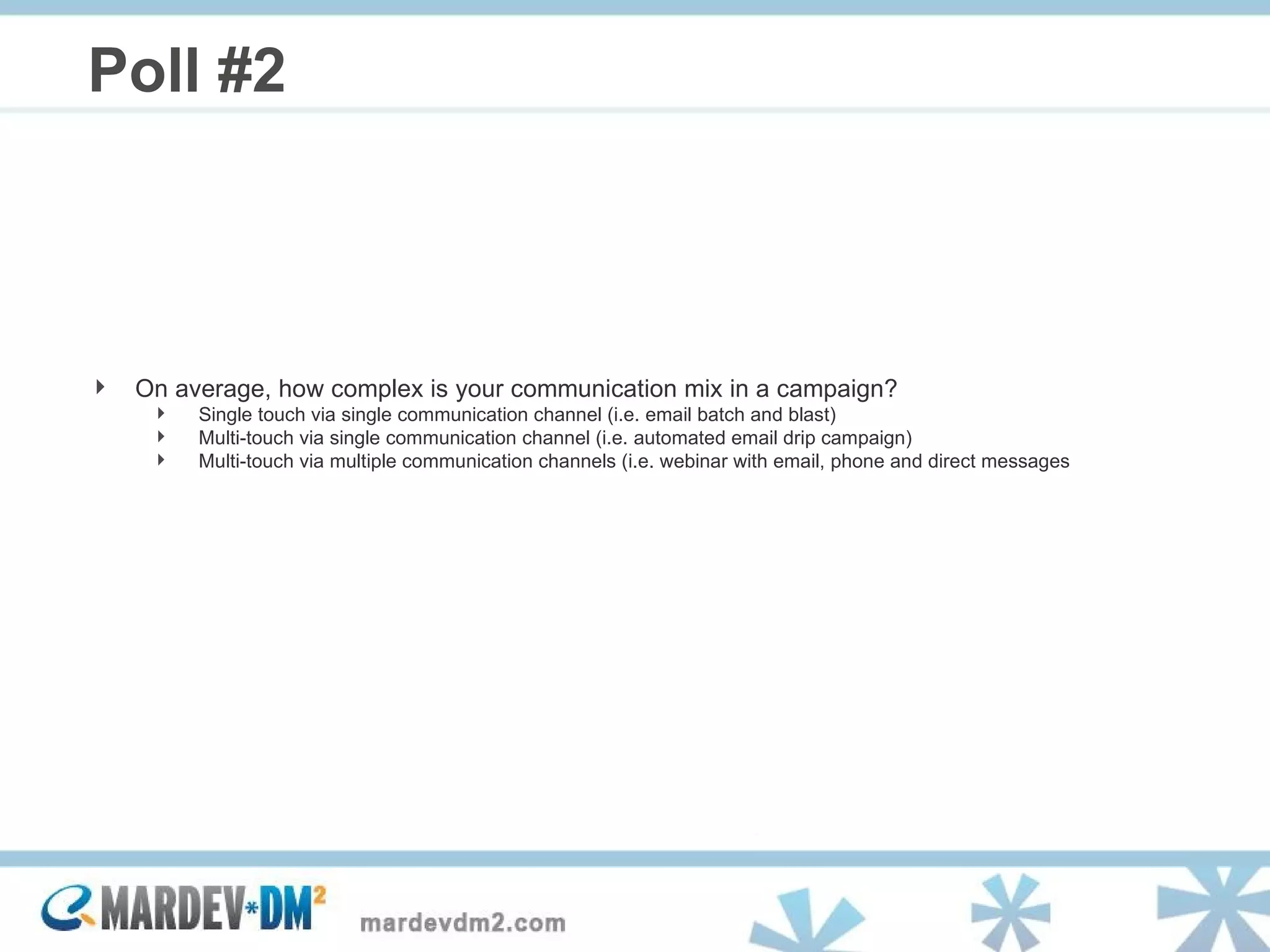 Poll #2 On average, how complex is your communication mix in a campaign? Single touch via single communication channel (i.e. email batch and blast) Multi-touch via single communication channel (i.e. automated email drip campaign) Multi-touch via multiple communication channels (i.e. webinar with email, phone and direct messages 