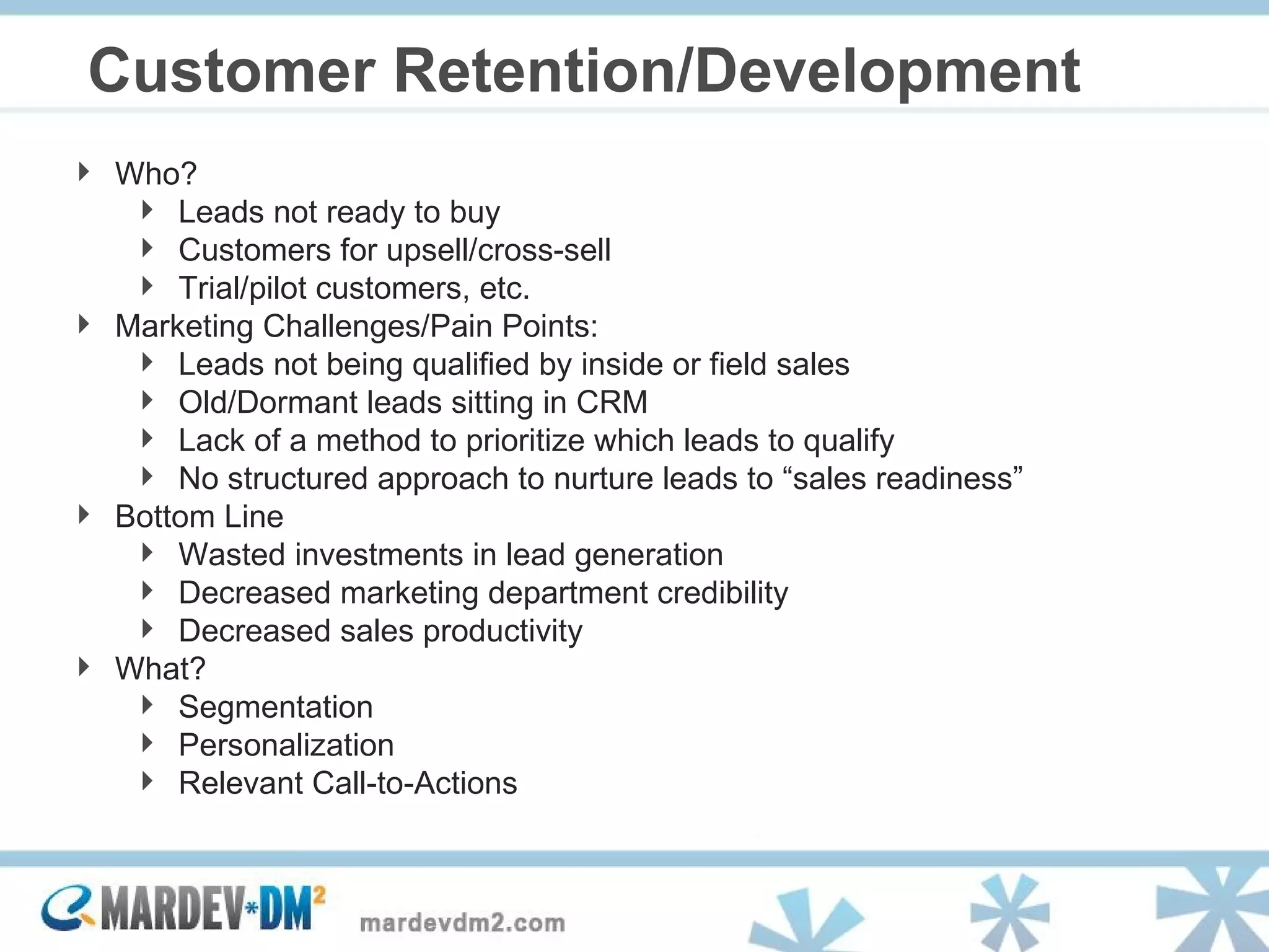 Customer Retention/Development Who?  Leads not ready to buy Customers for upsell/cross-sell  Trial/pilot customers, etc. Marketing Challenges/Pain Points: Leads not being qualified by inside or field sales Old/Dormant leads sitting in CRM Lack of a method to prioritize which leads to qualify No structured approach to nurture leads to “sales readiness” Bottom Line Wasted investments in lead generation Decreased marketing department credibility Decreased sales productivity What?  Segmentation  Personalization  Relevant Call-to-Actions 