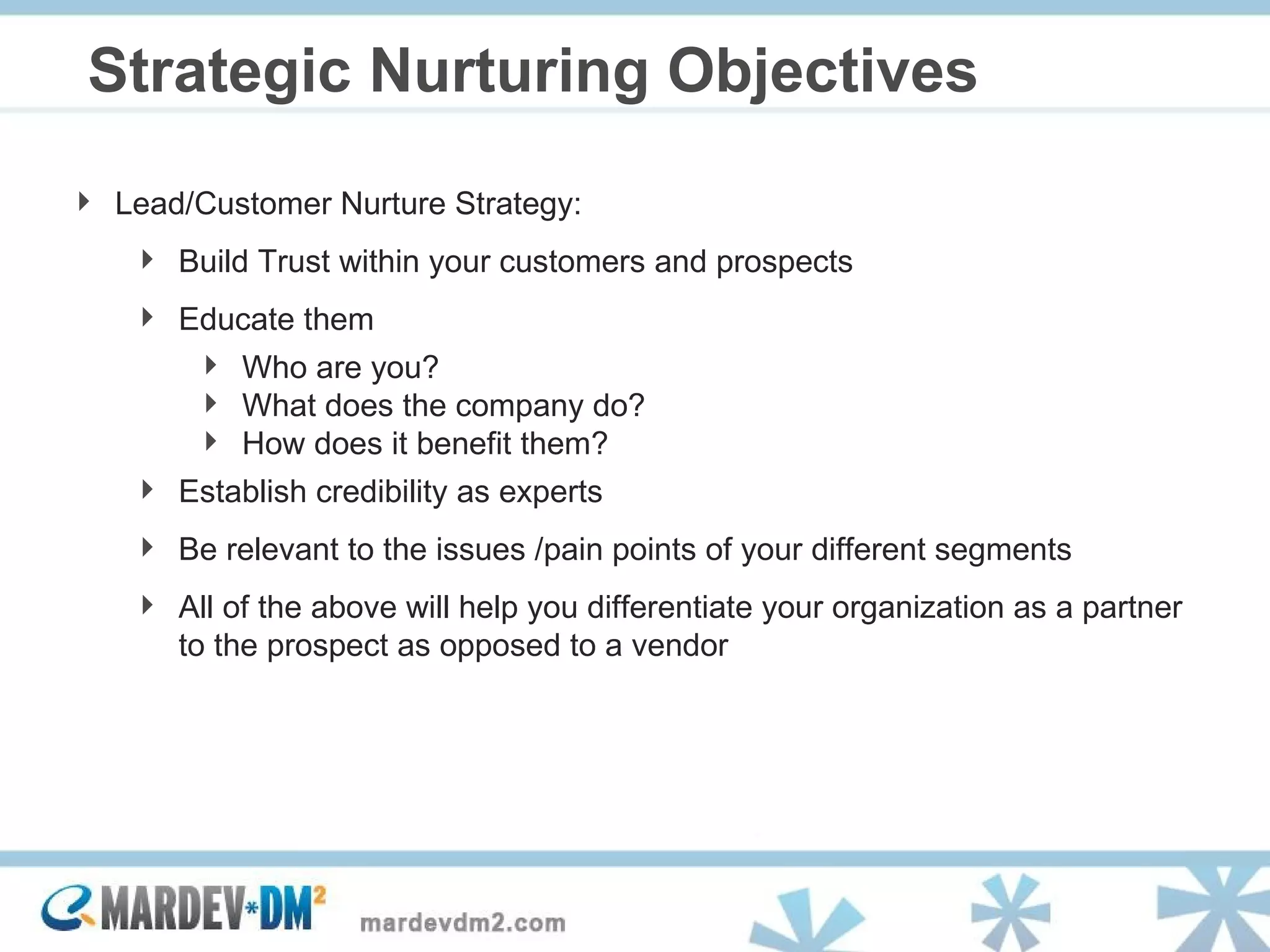 Strategic Nurturing Objectives Lead/Customer Nurture Strategy: Build Trust within your customers and prospects Educate them Who are you?  What does the company do?  How does it benefit them? Establish credibility as experts Be relevant to the issues /pain points of your different segments All of the above will help you differentiate your organization as a partner to the prospect as opposed to a vendor 