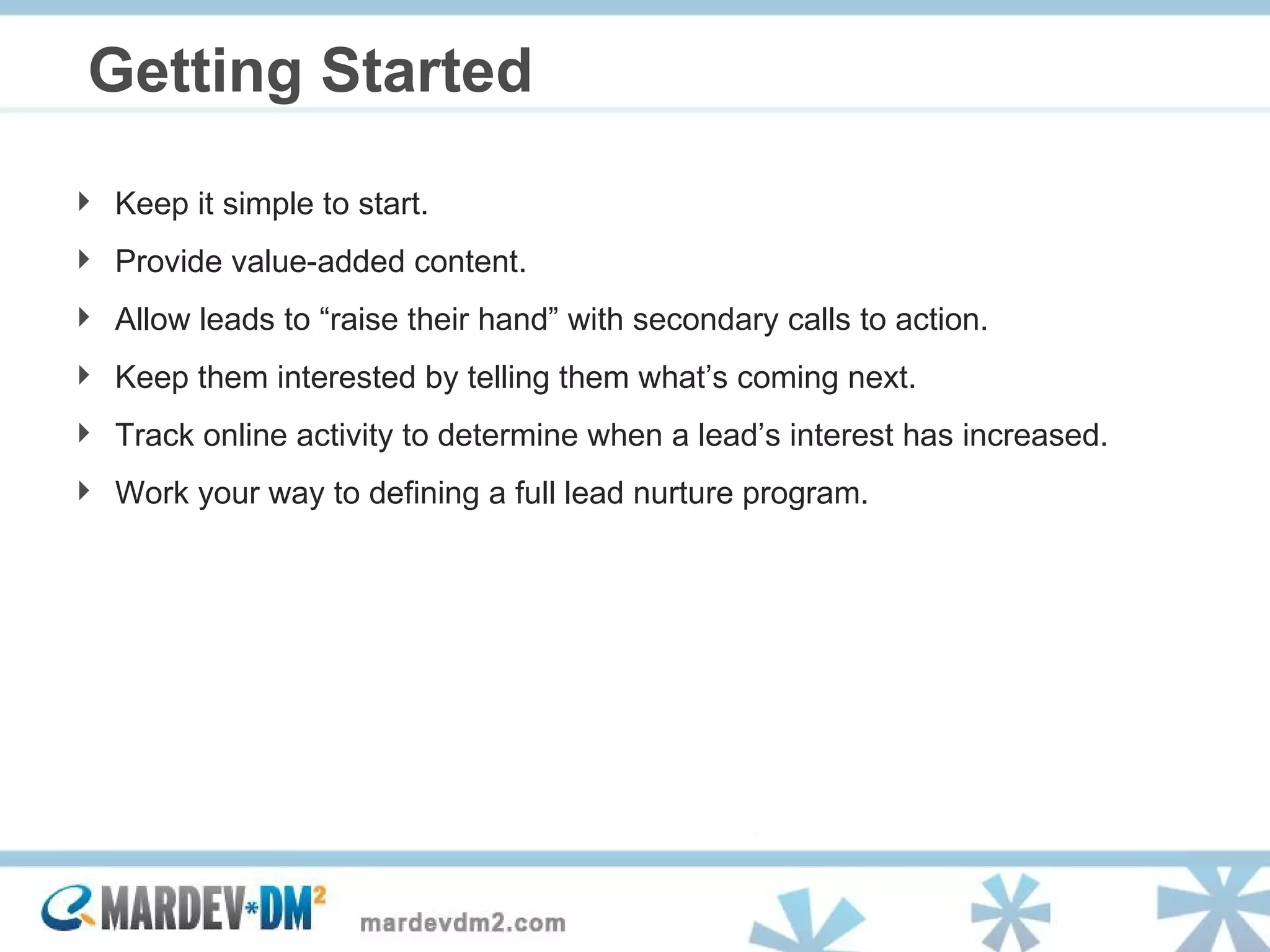 Getting Started Keep it simple to start. Provide value-added content. Allow leads to “raise their hand” with secondary calls to action. Keep them interested by telling them what’s coming next. Track online activity to determine when a lead’s interest has increased. Work your way to defining a full lead nurture program. 