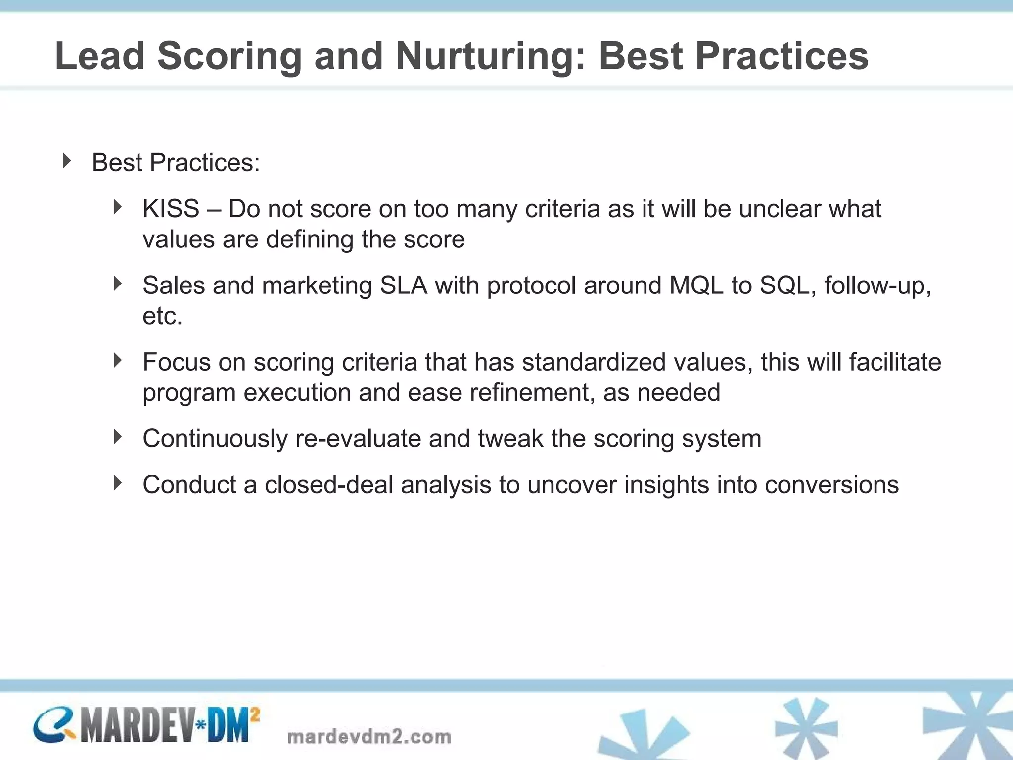 Lead Scoring and Nurturing: Best Practices Best Practices: KISS – Do not score on too many criteria as it will be unclear what values are defining the score Sales and marketing SLA with protocol around MQL to SQL, follow-up, etc. Focus on scoring criteria that has standardized values, this will facilitate program execution and ease refinement, as needed Continuously re-evaluate and tweak the scoring system Conduct a closed-deal analysis to uncover insights into conversions 