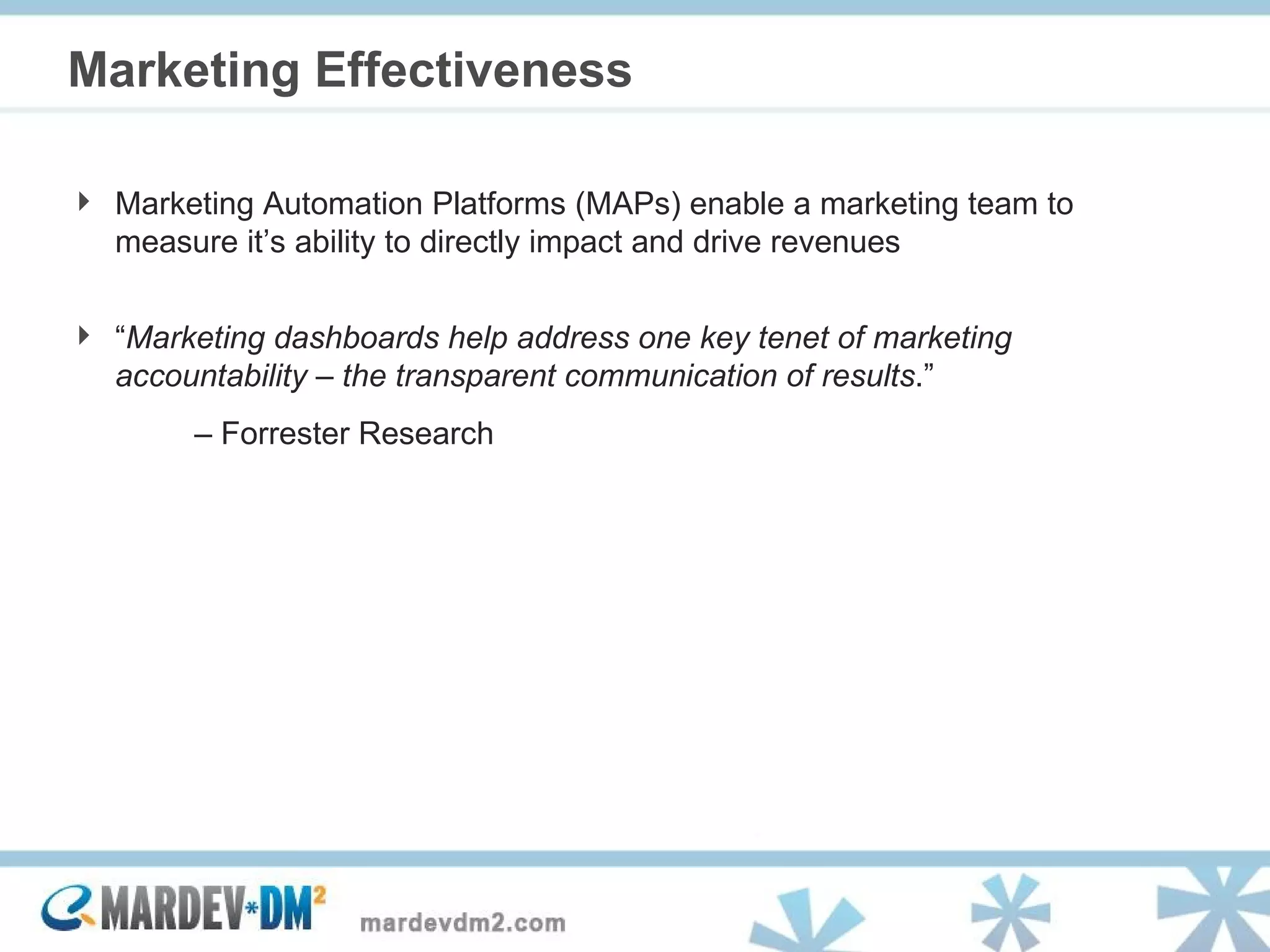 Marketing Effectiveness Marketing Automation Platforms (MAPs) enable a marketing team to measure it’s ability to directly impact and drive revenues “ Marketing dashboards help address one key tenet of marketing accountability – the transparent communication of results .”  –  Forrester Research 
