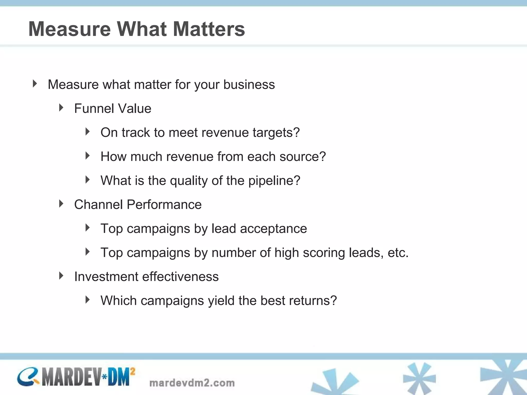 Measure What Matters Measure what matter for your business Funnel Value  On track to meet revenue targets?  How much revenue from each source?  What is the quality of the pipeline? Channel Performance  Top campaigns by lead acceptance  Top campaigns by number of high scoring leads, etc. Investment effectiveness Which campaigns yield the best returns? 