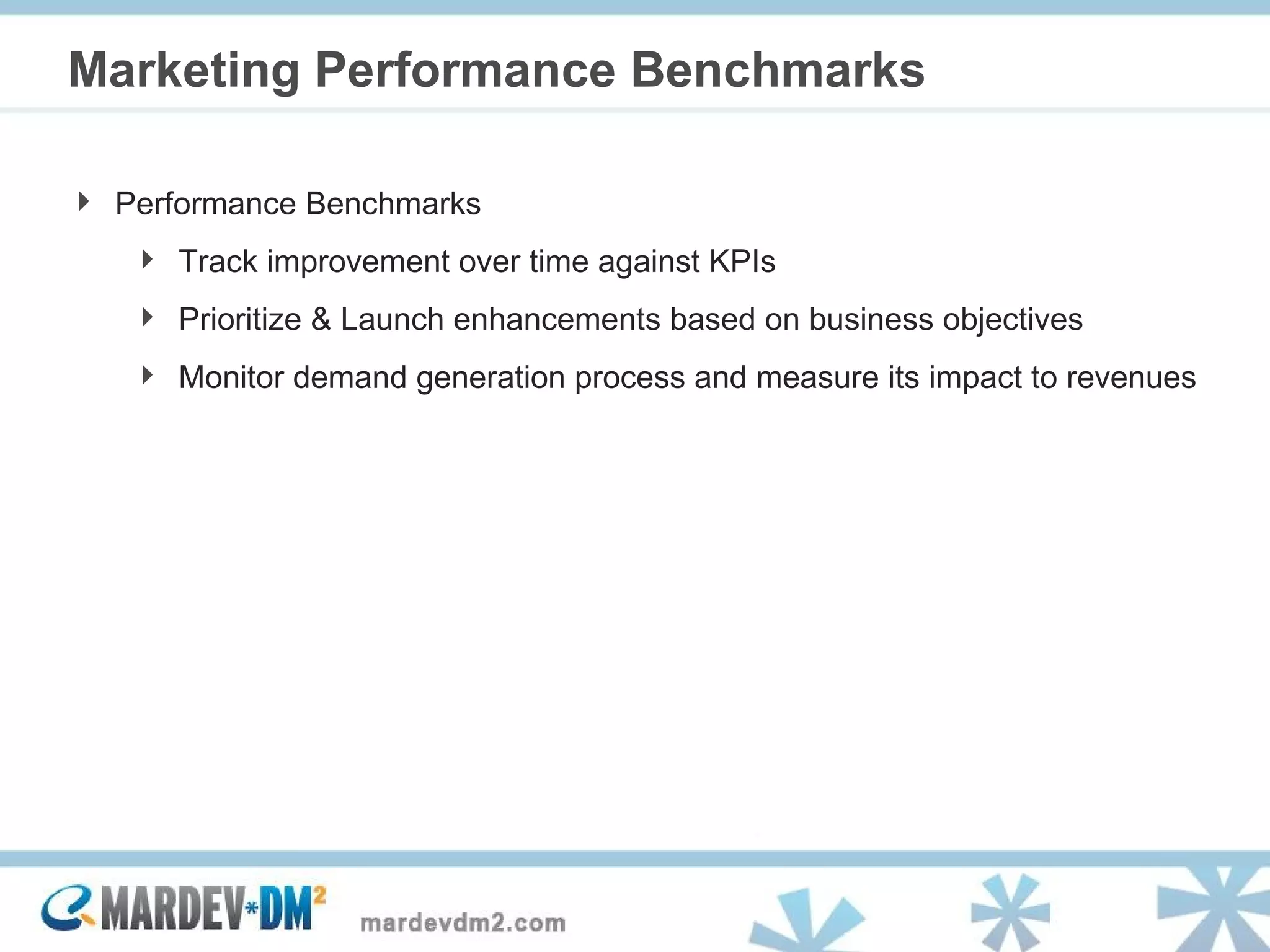 Marketing Performance Benchmarks Performance Benchmarks Track improvement over time against KPIs Prioritize & Launch enhancements based on business objectives Monitor demand generation process and measure its impact to revenues 