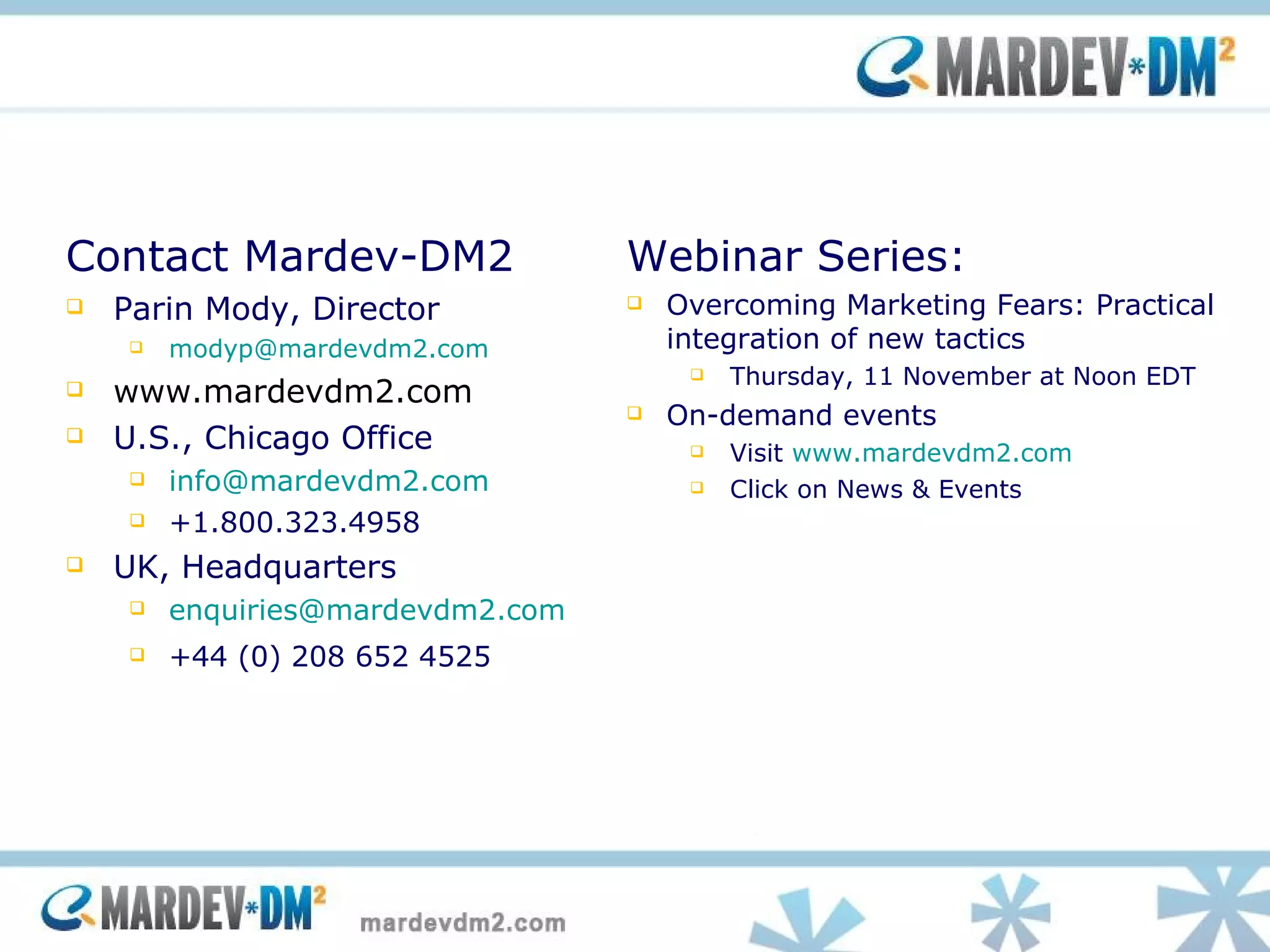Contact Mardev-DM2 Parin Mody, Director [email_address] www.mardevdm2.com  U.S., Chicago Office [email_address] +1.800.323.4958 UK, Headquarters [email_address] +44 (0) 208 652 4525 Webinar Series: Overcoming Marketing Fears: Practical integration of new tactics Thursday, 11 November at Noon EDT  On-demand events Visit  www.mardevdm2.com   Click on News & Events 