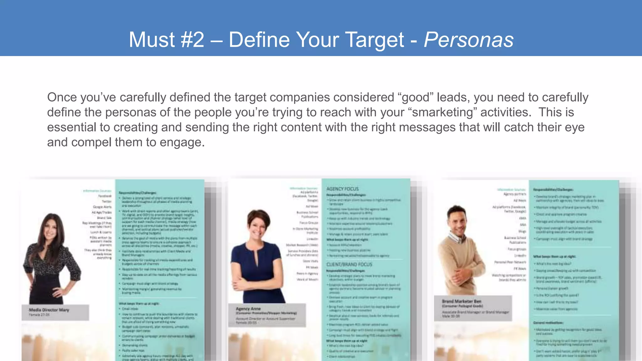 Must #2 – Define Your Target - Personas
Once you’ve carefully defined the target companies considered “good” leads, you need to carefully
define the personas of the people you’re trying to reach with your “smarketing” activities. This is
essential to creating and sending the right content with the right messages that will catch their eye
and compel them to engage.
 