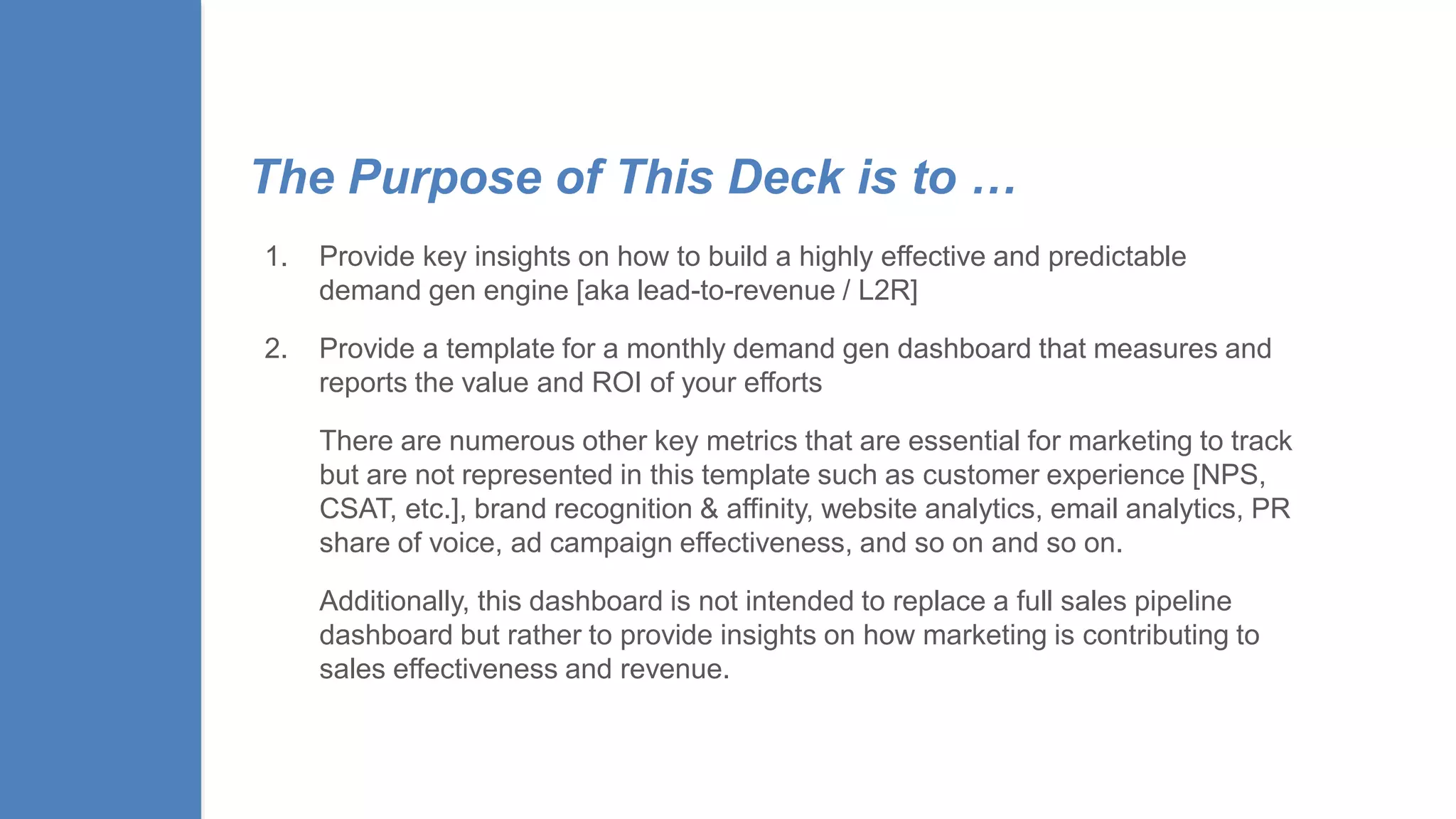 The Purpose of This Deck is to …
1. Provide key insights on how to build a highly effective and predictable
demand gen engine [aka lead-to-revenue / L2R]
2. Provide a template for a monthly demand gen dashboard that measures and
reports the value and ROI of your efforts
There are numerous other key metrics that are essential for marketing to track
but are not represented in this template such as customer experience [NPS,
CSAT, etc.], brand recognition & affinity, website analytics, email analytics, PR
share of voice, ad campaign effectiveness, and so on and so on.
Additionally, this dashboard is not intended to replace a full sales pipeline
dashboard but rather to provide insights on how marketing is contributing to
sales effectiveness and revenue.
 