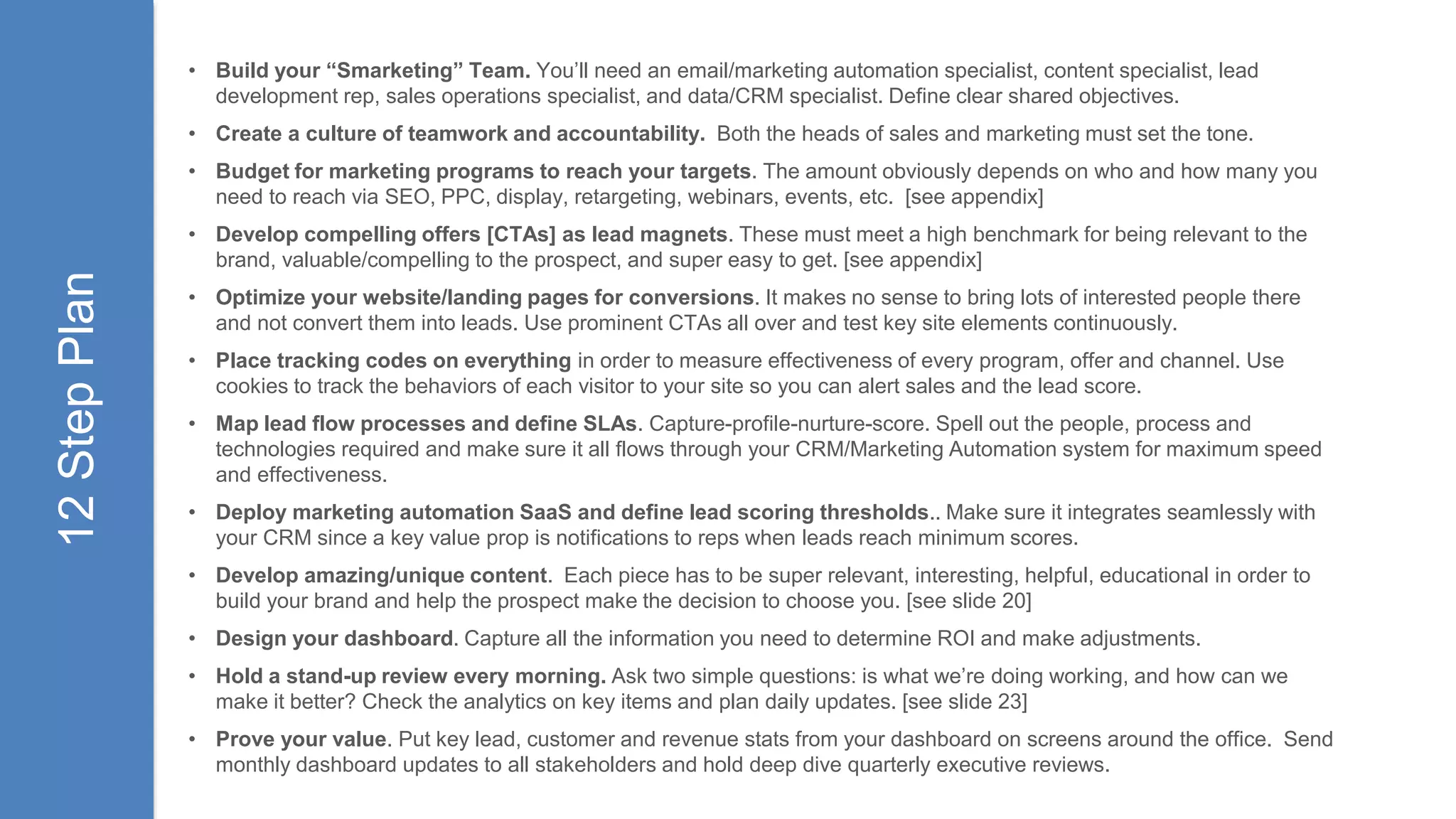 • Build your “Smarketing” Team. You’ll need an email/marketing automation specialist, content specialist, lead
development rep, sales operations specialist, and data/CRM specialist. Define clear shared objectives.
• Create a culture of teamwork and accountability. Both the heads of sales and marketing must set the tone.
• Budget for marketing programs to reach your targets. The amount obviously depends on who and how many you
need to reach via SEO, PPC, display, retargeting, webinars, events, etc. [see appendix]
• Develop compelling offers [CTAs] as lead magnets. These must meet a high benchmark for being relevant to the
brand, valuable/compelling to the prospect, and super easy to get. [see appendix]
• Optimize your website/landing pages for conversions. It makes no sense to bring lots of interested people there
and not convert them into leads. Use prominent CTAs all over and test key site elements continuously.
• Place tracking codes on everything in order to measure effectiveness of every program, offer and channel. Use
cookies to track the behaviors of each visitor to your site so you can alert sales and the lead score.
• Map lead flow processes and define SLAs. Capture-profile-nurture-score. Spell out the people, process and
technologies required and make sure it all flows through your CRM/Marketing Automation system for maximum speed
and effectiveness.
• Deploy marketing automation SaaS and define lead scoring thresholds.. Make sure it integrates seamlessly with
your CRM since a key value prop is notifications to reps when leads reach minimum scores.
• Develop amazing/unique content. Each piece has to be super relevant, interesting, helpful, educational in order to
build your brand and help the prospect make the decision to choose you. [see slide 20]
• Design your dashboard. Capture all the information you need to determine ROI and make adjustments.
• Hold a stand-up review every morning. Ask two simple questions: is what we’re doing working, and how can we
make it better? Check the analytics on key items and plan daily updates. [see slide 23]
• Prove your value. Put key lead, customer and revenue stats from your dashboard on screens around the office. Send
monthly dashboard updates to all stakeholders and hold deep dive quarterly executive reviews.
12StepPlan
 