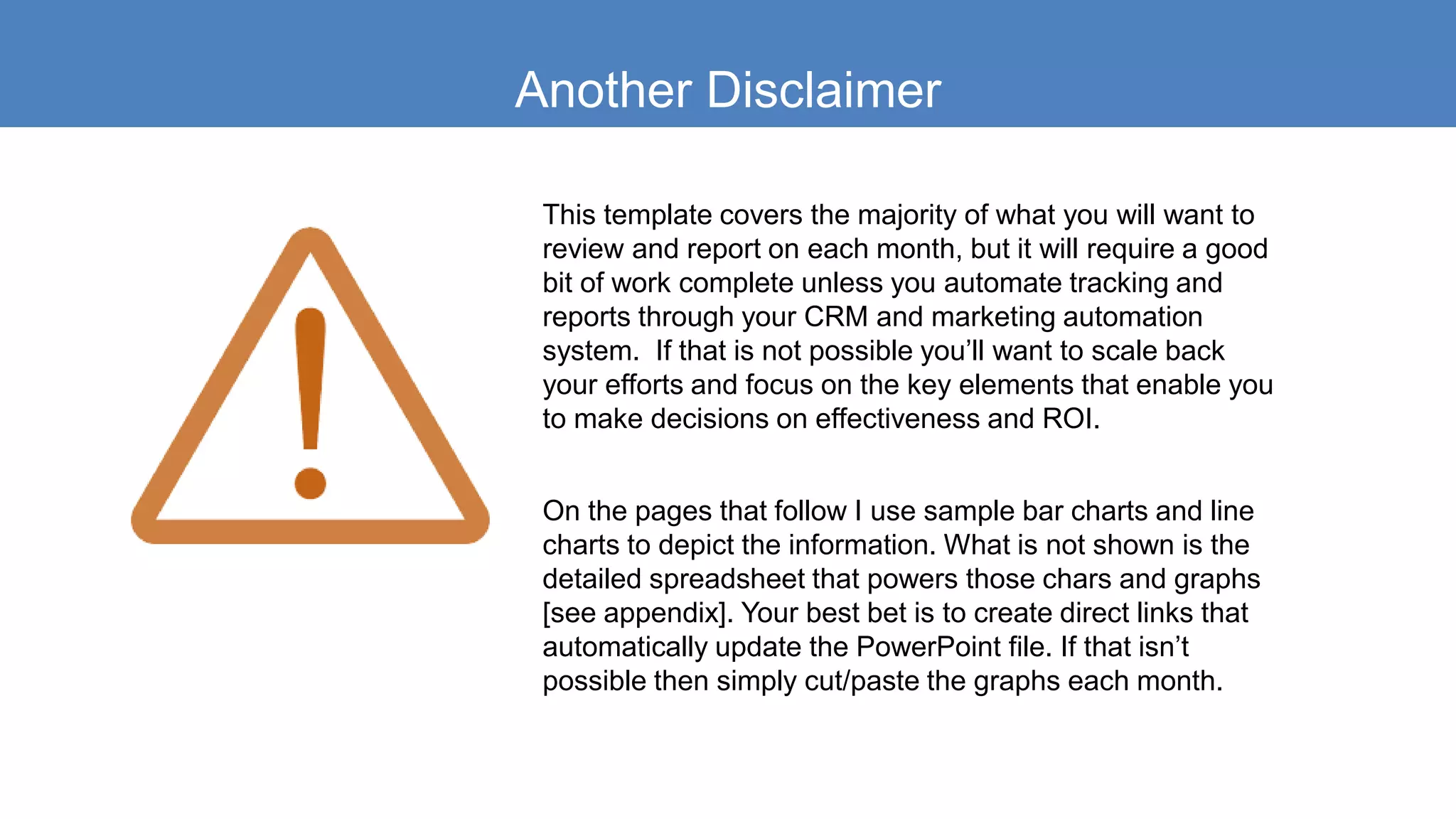 Another Disclaimer
This template covers the majority of what you will want to
review and report on each month, but it will require a good
bit of work complete unless you automate tracking and
reports through your CRM and marketing automation
system. If that is not possible you’ll want to scale back
your efforts and focus on the key elements that enable you
to make decisions on effectiveness and ROI.
On the pages that follow I use sample bar charts and line
charts to depict the information. What is not shown is the
detailed spreadsheet that powers those chars and graphs
[see appendix]. Your best bet is to create direct links that
automatically update the PowerPoint file. If that isn’t
possible then simply cut/paste the graphs each month.
 