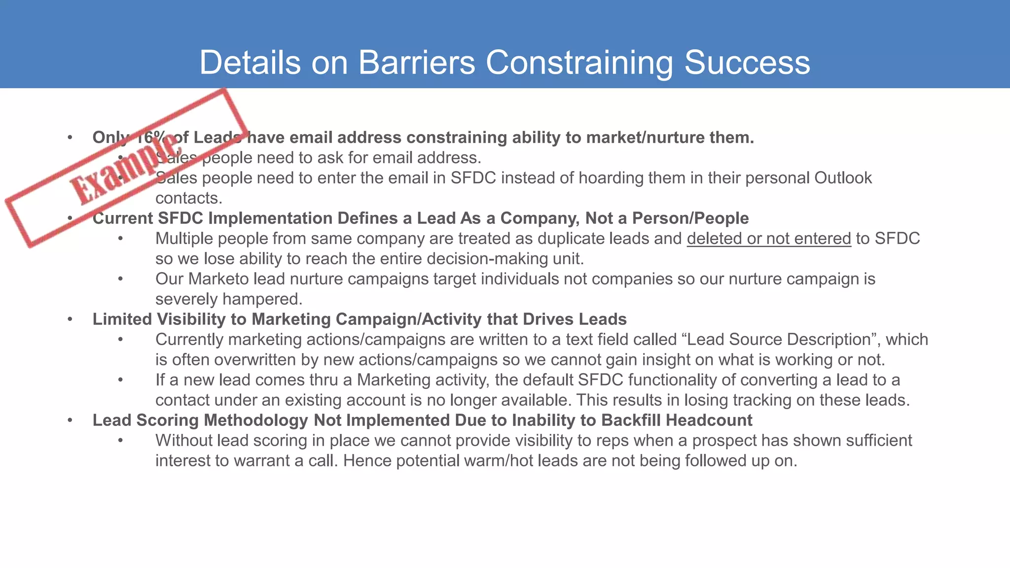 Details on Barriers Constraining Success
• Only 16% of Leads have email address constraining ability to market/nurture them.
• Sales people need to ask for email address.
• Sales people need to enter the email in SFDC instead of hoarding them in their personal Outlook
contacts.
• Current SFDC Implementation Defines a Lead As a Company, Not a Person/People
• Multiple people from same company are treated as duplicate leads and deleted or not entered to SFDC
so we lose ability to reach the entire decision-making unit.
• Our Marketo lead nurture campaigns target individuals not companies so our nurture campaign is
severely hampered.
• Limited Visibility to Marketing Campaign/Activity that Drives Leads
• Currently marketing actions/campaigns are written to a text field called “Lead Source Description”, which
is often overwritten by new actions/campaigns so we cannot gain insight on what is working or not.
• If a new lead comes thru a Marketing activity, the default SFDC functionality of converting a lead to a
contact under an existing account is no longer available. This results in losing tracking on these leads.
• Lead Scoring Methodology Not Implemented Due to Inability to Backfill Headcount
• Without lead scoring in place we cannot provide visibility to reps when a prospect has shown sufficient
interest to warrant a call. Hence potential warm/hot leads are not being followed up on.
 