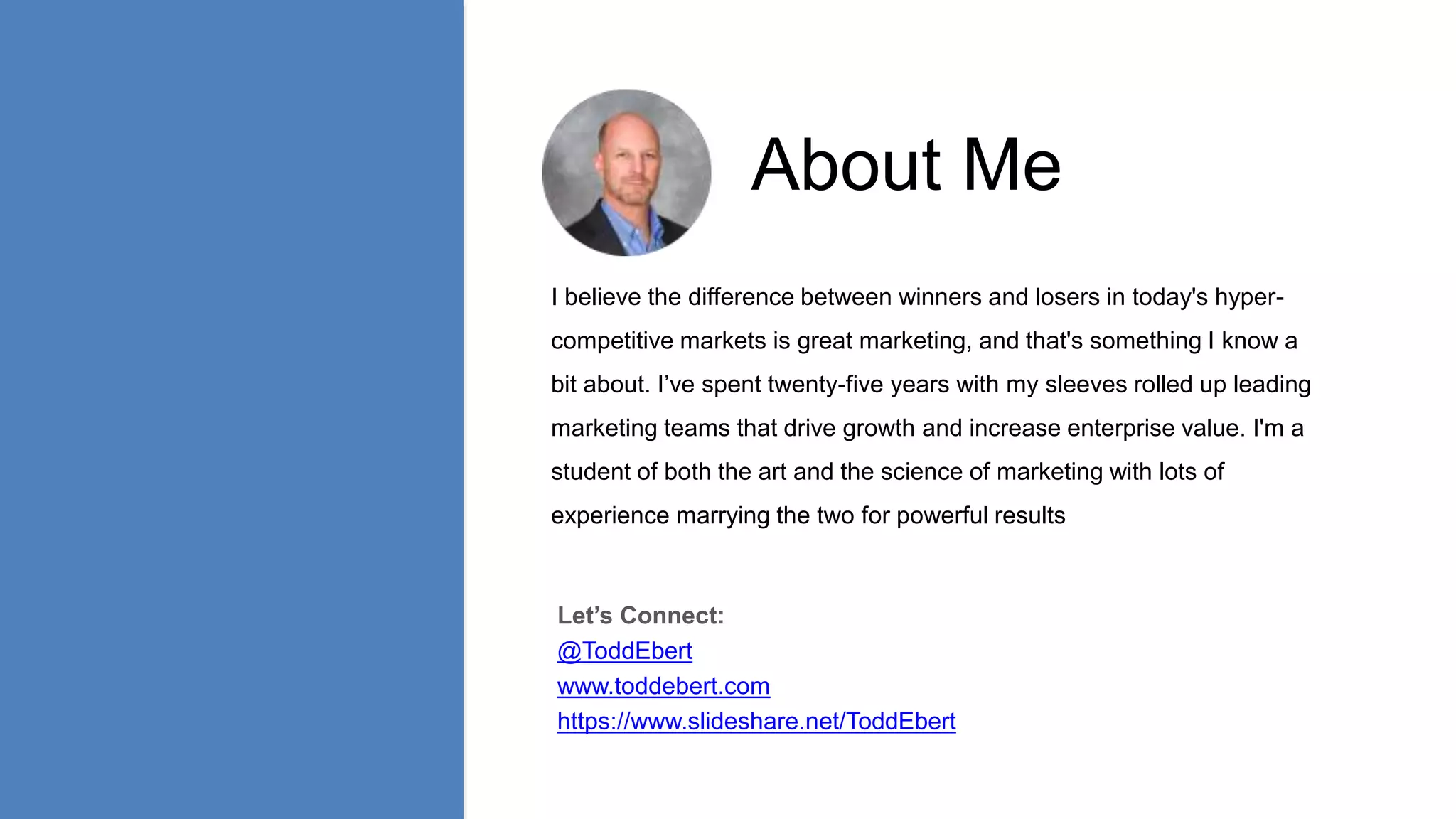 About Me
I believe the difference between winners and losers in today's hyper-
competitive markets is great marketing, and that's something I know a
bit about. I’ve spent twenty-five years with my sleeves rolled up leading
marketing teams that drive growth and increase enterprise value. I'm a
student of both the art and the science of marketing with lots of
experience marrying the two for powerful results
Let’s Connect:
@ToddEbert
www.toddebert.com
https://www.slideshare.net/ToddEbert
 