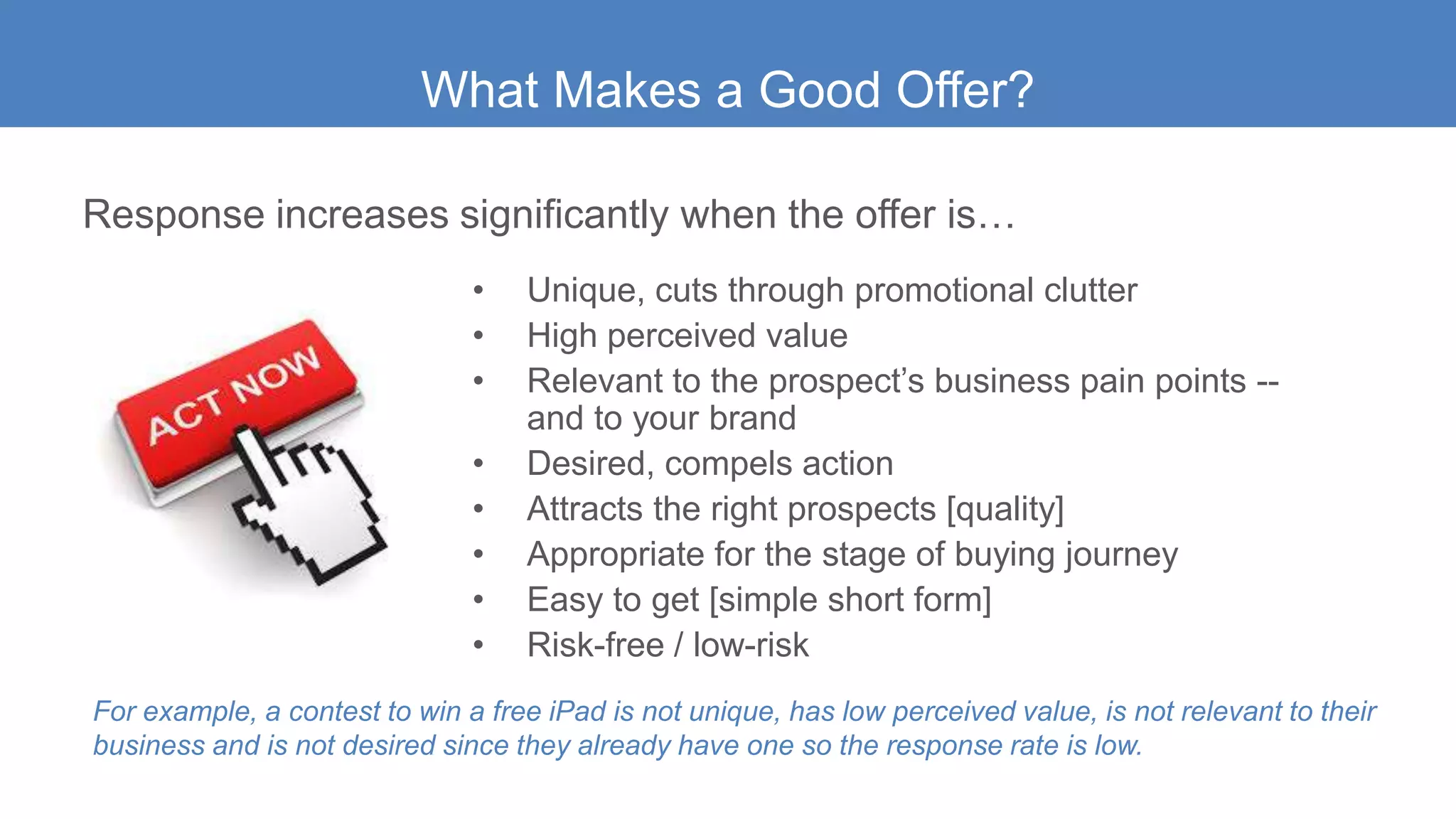 • Unique, cuts through promotional clutter
• High perceived value
• Relevant to the prospect’s business pain points --
and to your brand
• Desired, compels action
• Attracts the right prospects [quality]
• Appropriate for the stage of buying journey
• Easy to get [simple short form]
• Risk-free / low-risk
What Makes a Good Offer?
Response increases significantly when the offer is…
For example, a contest to win a free iPad is not unique, has low perceived value, is not relevant to their
business and is not desired since they already have one so the response rate is low.
 