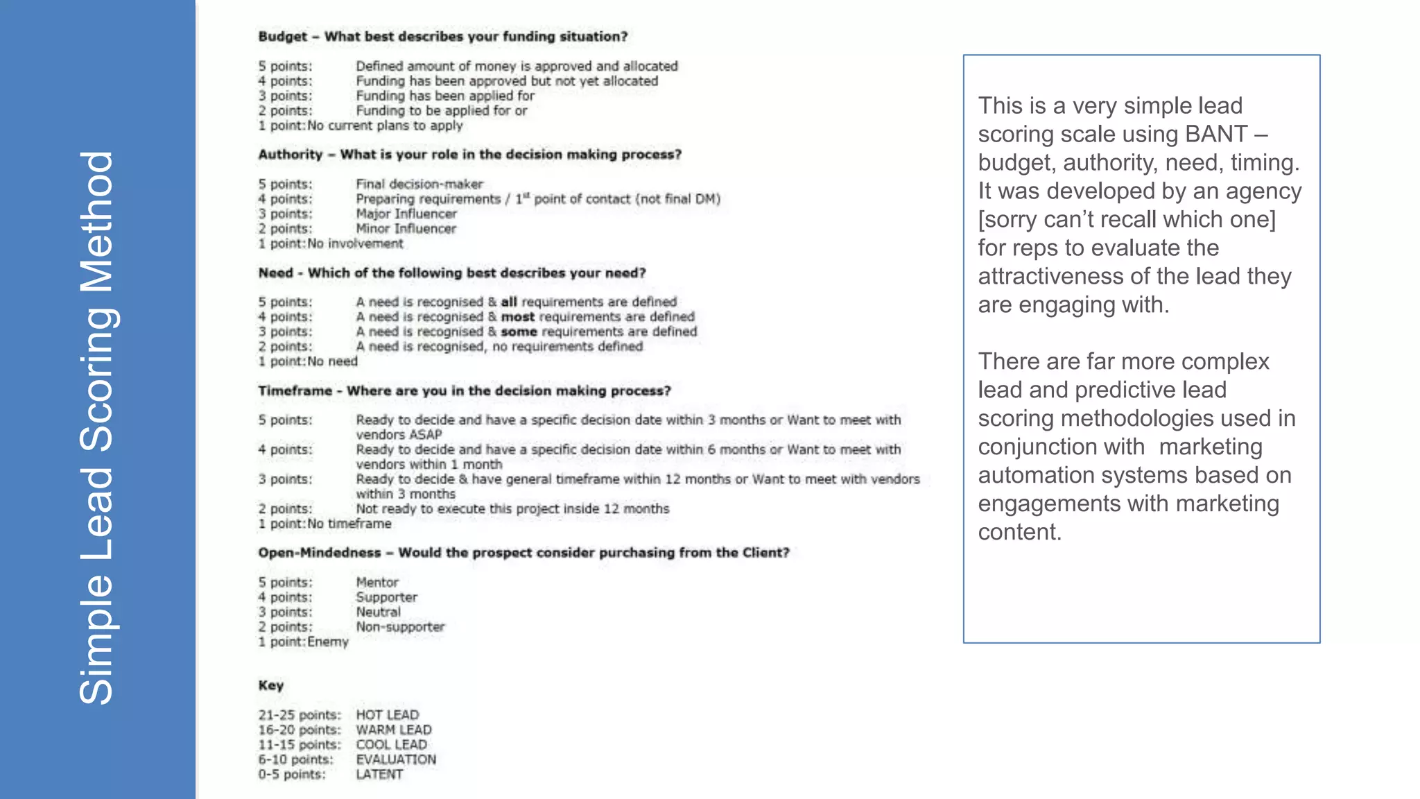 SimpleLeadScoringMethod This is a very simple lead
scoring scale using BANT –
budget, authority, need, timing.
It was developed by an agency
[sorry can’t recall which one]
for reps to evaluate the
attractiveness of the lead they
are engaging with.
There are far more complex
lead and predictive lead
scoring methodologies used in
conjunction with marketing
automation systems based on
engagements with marketing
content.
 