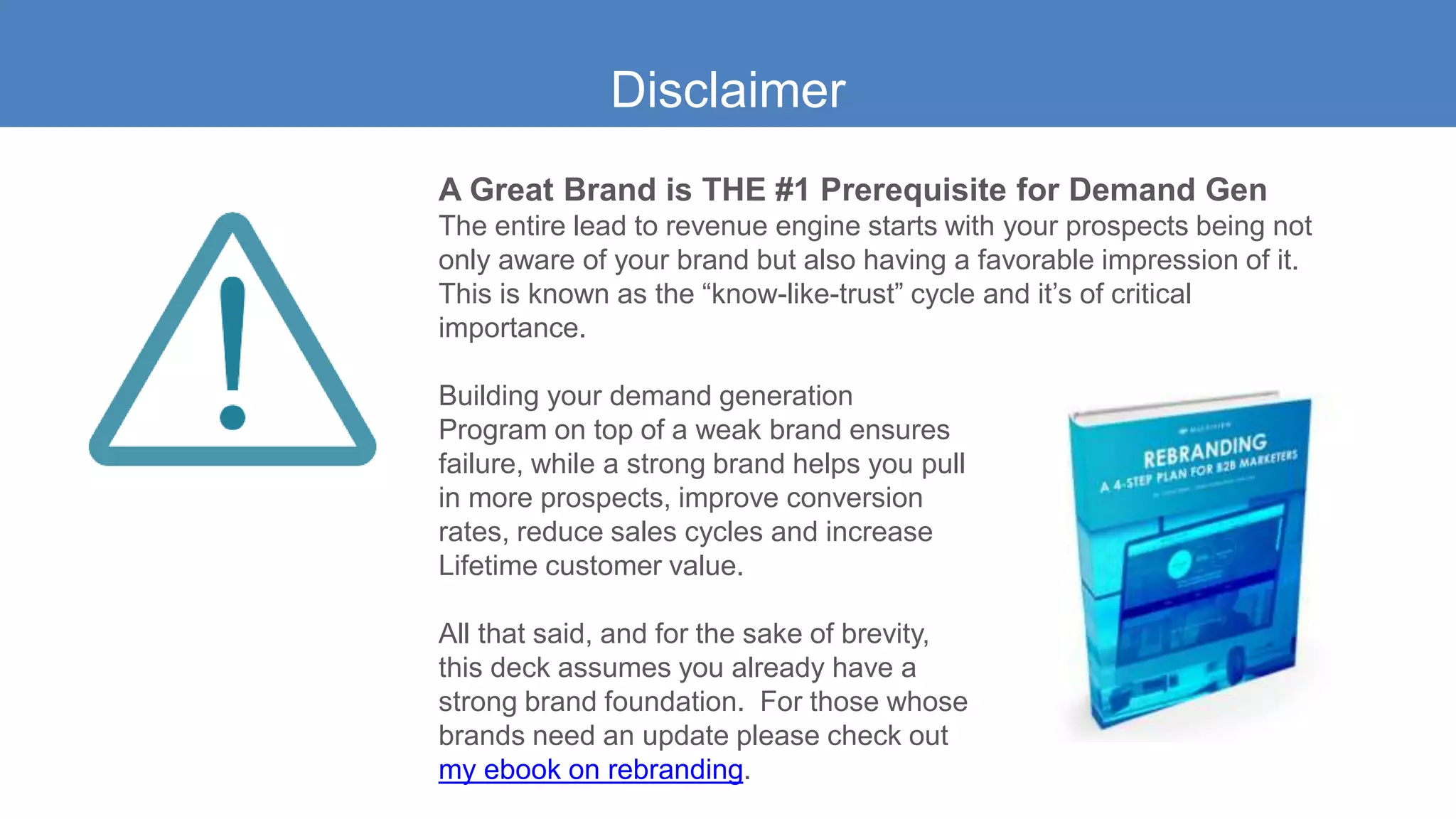 Disclaimer
A Great Brand is THE #1 Prerequisite for Demand Gen
The entire lead to revenue engine starts with your prospects being not
only aware of your brand but also having a favorable impression of it.
This is known as the “know-like-trust” cycle and it’s of critical
importance.
Building your demand generation
Program on top of a weak brand ensures
failure, while a strong brand helps you pull
in more prospects, improve conversion
rates, reduce sales cycles and increase
Lifetime customer value.
All that said, and for the sake of brevity,
this deck assumes you already have a
strong brand foundation. For those whose
brands need an update please check out
my ebook on rebranding.
 