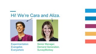 Hi! We’re Cara and Aliza.
Experimentation
Evangelist,
Everywhere
Senior Manager,
Demand Generation,
SurveyMonkey
 
