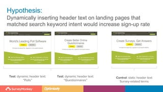 Hypothesis:
Dynamically inserting header text on landing pages that
matched search keyword intent would increase sign-up rate
Test: dynamic header text:
“Polls”
Control: static header text
Survey-related terms
Test: dynamic header text:
“Questionnaires”
 