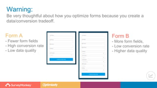 Warning:
Be very thoughtful about how you optimize forms because you create a
data/conversion tradeoff.
Form A
- Fewer form fields
- High conversion rate
- Low data quality
Form B
- More form fields,
- Low conversion rate
- Higher data quality
 