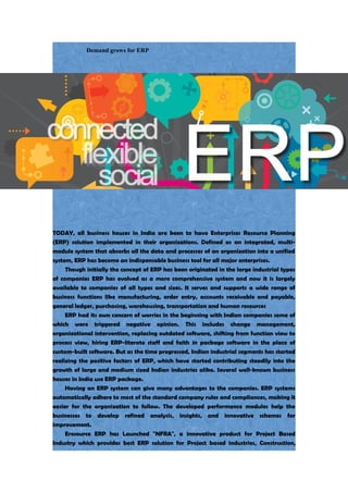 Demand grows for ERP
TODAY, all business houses in India are keen to have Enterprises Resource Planning
(ERP) solution implemented in their organizations. Defined as an integrated, multi-
module system that absorbs all the data and processes of an organization into a unified
system, ERP has become an indispensable business tool for all major enterprises.
Though initially the concept of ERP has been originated in the large industrial types
of companies ERP has evolved as a more comprehensive system and now it is largely
available to companies of all types and sizes. It serves and supports a wide range of
business functions like manufacturing, order entry, accounts receivable and payable,
general ledger, purchasing, warehousing, transportation and human resources
ERP had its own concern of worries in the beginning with Indian companies some of
which were triggered negative opinion. This includes change management,
organizational intervention, replacing outdated software, shifting from function view to
process view, hiring ERP-literate staff and faith in package software in the place of
custom-built software. But as the time progressed, Indian industrial segments has started
realizing the positive factors of ERP, which have started contributing steadily into the
growth of large and medium sized Indian industries alike. Several well-known business
houses in India use ERP package.
Having an ERP system can give many advantages to the companies. ERP systems
automatically adhere to most of the standard company rules and compliances, making it
easier for the organization to follow. The developed performance modules help the
businesses to develop refined analysis, insights, and innovative schemes for
improvement.
Eresource ERP has Launched "NFRA", a innovative product for Project Based
Industry which provides best ERP solution for Project based industries, Construction,
 