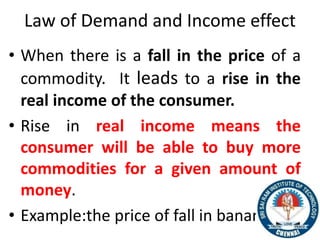 Law of Demand and Income effect
• When there is a fall in the price of a
commodity. It leads to a rise in the
real income of the consumer.
• Rise in real income means the
consumer will be able to buy more
commodities for a given amount of
money.
• Example:the price of fall in bananas
11
 