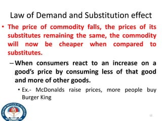 Law of Demand and Substitution effect
• The price of commodity falls, the prices of its
substitutes remaining the same, the commodity
will now be cheaper when compared to
substitutes.
–When consumers react to an increase on a
good’s price by consuming less of that good
and more of other goods.
• Ex.- McDonalds raise prices, more people buy
Burger King
12
 