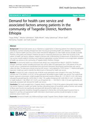 RESEARCH ARTICLE Open Access
Demand for health care service and
associated factors among patients in the
community of Tsegedie District, Northern
Ethiopia
Tsegay Wellay1*
, Measho Gebreslassie1
, Molla Mesele2
, Hailay Gebretinsae3
, Brhane Ayele3
,
Alemtsehay Tewelde1
and Yodit Zewedie1
Abstract
Background: Demand-side barriers are as important as supply factors in deterring patients from obtaining treatment.
Developing countries including Ethiopia have been focusing on promoting health care utilization as an important
policy to improve health outcomes and to meet international obligations to make health services broadly accessible.
However, many policy and research initiatives focused on improving physical access rather than focusing on the
pattern of health care service utilization related to demand side. Understanding of determinants of demand for health
care services would enable to introduce and implement appropriate incentive schemes to encourage better utilization
of health care services in the community of Tsegedie district, Northern Ethiopia.
Methods: A community based cross sectional study design was conducted from March1–30/2016 in Northern
Ethiopia. Systematic random sampling technique was used to select 423 participants from 2189 patients of the one-
month census. A pretested and standardized semi-structured interviewer administered questionnaire was used to
collect the data. The data were entered using Epi-info version 7 and analysed by STATA version 11. Multinomial logistic
regression model was used to identify the determinants of demand for health care service.
Results: A total of 423 (with a response rate of 98.3%) study participants were included in the study. The finding
indicates that 72.5% (95%CI = 61.6, 81.1) of the participants demanded modern health care services. The multinomial
logistic regression econometric model revealed that perceived severity of illness (β = 1.27; 95% CI = 0.74, 1.82), being
educated household head (β = 0.079; 95% CI = 0.96, 1.74), quality of treatment (β = 0.99; 95% CI = 0.47, 1.5), distance
to health facility β = 1.96; 95%CI = 0.11, 0.27), cost of treatment (β = − 1.99; 95% CI = 0.85, 3,13) were significantly and
statistically associated with demand for health care service.
Conclusion: This study revealed that in Tsegedie district, majorities (72.5%) of the patients demanded modern health
care service. Distance to health care facility, user-fees, educational status of household, quality of service, and severity
of illness were found to be significantly associated with demand for health care service.
Out of pocket, payments should be changed by prepayment schemes like community-based insurance than to
depend on user fees and appropriate health information dissemination activities should strengthen to create
awareness about modern care.
Keywords: Demand of health care, Multinomial logit model, Tsegedie District, Modern health care service
* Correspondence: tsegaywellay@gmail.com
1
Department of Health system, School of Public Health, College of Health
Sciences, Mekelle University, Mekelle, Ethiopia
Full list of author information is available at the end of the article
© The Author(s). 2018 Open Access This article is distributed under the terms of the Creative Commons Attribution 4.0
International License (http://creativecommons.org/licenses/by/4.0/), which permits unrestricted use, distribution, and
reproduction in any medium, provided you give appropriate credit to the original author(s) and the source, provide a link to
the Creative Commons license, and indicate if changes were made. The Creative Commons Public Domain Dedication waiver
(http://creativecommons.org/publicdomain/zero/1.0/) applies to the data made available in this article, unless otherwise stated.
Wellay et al. BMC Health Services Research (2018) 18:697
https://doi.org/10.1186/s12913-018-3490-2
 