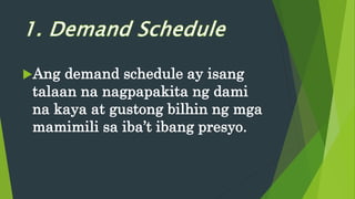 Ang demand schedule ay isang
talaan na nagpapakita ng dami
na kaya at gustong bilhin ng mga
mamimili sa iba’t ibang presyo.
 