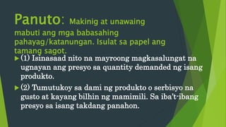 Panuto: Makinig at unawaing
mabuti ang mga babasahing
pahayag/katanungan. Isulat sa papel ang
tamang sagot.
 (1) Isinasaad nito na mayroong magkasalungat na
ugnayan ang presyo sa quantity demanded ng isang
produkto.
 (2) Tumutukoy sa dami ng produkto o serbisyo na
gusto at kayang bilhin ng mamimili. Sa iba’t-ibang
presyo sa isang takdang panahon.
 