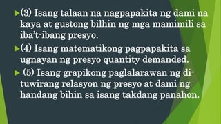 (3) Isang talaan na nagpapakita ng dami na
kaya at gustong bilhin ng mga mamimili sa
iba’t-ibang presyo.
(4) Isang matematikong pagpapakita sa
ugnayan ng presyo quantity demanded.
 (5) Isang grapikong paglalarawan ng di-
tuwirang relasyon ng presyo at dami ng
handang bihin sa isang takdang panahon.
 