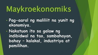 Maykroekonomiks
• Pag-aaral ng maliliit na yunit ng
ekonomiya.
• Nakatuon ito sa galaw ng
indibidwal na tao, sambahayan,
bahay – kalakal, industriya at
pamilihan.
 