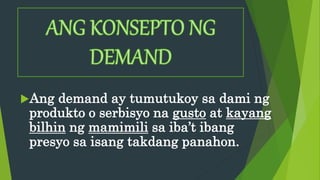 Ang demand ay tumutukoy sa dami ng
produkto o serbisyo na gusto at kayang
bilhin ng mamimili sa iba’t ibang
presyo sa isang takdang panahon.
 