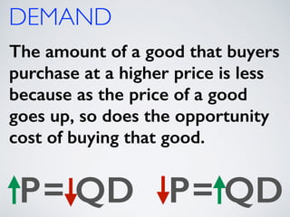 DEMAND 
The amount of a good that buyers 
purchase at a higher price is less 
because as the price of a good 
goes up, so does the opportunity 
cost of buying that good. 
P= QD P= QD 
 