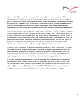 11
high level details of the request (which can include attachments, etc.), but can never see any more of the request. In
this organization, the Requestor is locked out of the review process after having submitted the case for doing the
work. The Assessment Teams can see the Requestors' view as well as a second view of their own used for estimating
and analyzing hours, dollars and impact to the portfolio. The Approvers can see an additional third view for funding
information and approval signoffs, and finally the Demand Manager would see all of the above and be able to
augment them via his / her own sub-object (not seen by the Requestor) and portlet (also not seen by the Requestor).
Notice that the process shown above is gated. In this dramatic oversimplification, we've listed four gates. In actuality,
the Work Request Lifecycle within this organization consists of eleven different "states" that the request may lie in on
its way to ultimately being approved as a project or task, or being rejected. We leveraged the "Category" attribute to
list these states by adding the appropriate values to the "Browse Category" lookup, and suppressing the values that
already existed there. Between specific gates, almost surgical activities are prescribed, from high level analysis of
the request for general value and completeness, down to role-and- infrastructure-based building of detailed
estimates for the eventual work, which can then be leveraged in the decision making process.
To facilitate tracking and reporting, we applied Clarity workflow (process) to the object, created around the transition
from value to value in the "Browse Category" lookup. The workflow is complete with reminders, notifications, and
systems actions that will automatically or manually reposition the request status in the process flow based upon
events in its lifecycle and interventions by shepherds and decision makers / influencersrightdowntoterminatingthe
requestifnotprogressed from its current state (whatever that state is) within an appropriate period.
By the use of delivered Clarity data elements, a robust set of business rules, competent modeling and mentoring,
solid business processes, and some creative custom data elements and objects, the "Incident" in Clarity is now a
fully functional work requesting vehicle for a organization with 9000 potential requestors and upwards of 5000 IT
projects in flight at a timeandtothink:theyallstartoutas"Incidents"theClarityplatform has found yet another place
among the most versatile and effective applications in the enterprise project management marketplace.
 