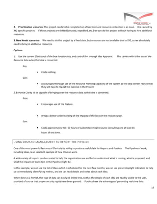 15
2. Prioritization scenarios: This project needs to be completed on a fixed date and resource contention is an issue. It is caused by
XYZ specific projects. If those projects are shifted (delayed, expedited, etc.) we can do this project without having to hire additional
resources.
3. New Needs scenarios: We need to do this project by a fixed date, but resources are not available due to XYZ, so we absolutely
need to bring in additional resources.
Options:
1. Use the current Clarity out of the box functionality, and control this through Idea Approval. This carries with it the loss of the
Resource data when the Idea is converted.
Pro:
· Costs nothing.
Con:
· Discourages thorough use of the Resource Planning capability of the system as the Idea owners realize that
they will have to repeat the exercise in the Project.
2. Enhance Clarity to be capable of bringing over the resource data as the Idea is converted.
Pros:
· Encourages use of the feature.
· Brings a better understanding of the impacts of the idea on the resource pool.
Con:
· Costs approximately 40 - 60 hours of custom technical resource consulting and at least 16
hours of test time.
USING DEMAND MANAGEMENT TO REPORT THE PIPELINE
One of the most powerful features of Clarity is its ability to produce useful data for Reports and Portlets. The Pipeline of work,
including Ideas, is an excellent example of how this can work.
A wide variety of reports can be created to help the organization see and better understand what is coming, what is proposed, and
what the impacts of each item in the Pipeline might be.
In this example, we can see the list of Ideas which is scheduled for the next few months; we can see preset stoplight indicators to help
us to immediately identify key metrics, and we can read details and notes about each Idea.
When done as a Portlet, this type of data can easily be drilled into, so that the details of each Idea are readily visible to the user,
provided of course that proper security rights have been granted. Portlets have the advantage of presenting real time data.
 