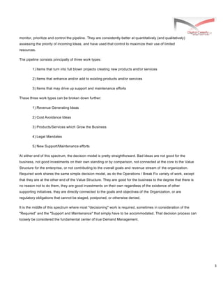 3
monitor, prioritize and control the pipeline. They are consistently better at quantitatively (and qualitatively)
assessing the priority of incoming Ideas, and have used that control to maximize their use of limited
resources.
The pipeline consists principally of three work types:
1) Items that turn into full blown projects creating new products and/or services
2) Items that enhance and/or add to existing products and/or services
3) Items that may drive up support and maintenance efforts
These three work types can be broken down further:
1) Revenue Generating Ideas
2) Cost Avoidance Ideas
3) Products/Services which Grow the Business
4) Legal Mandates
5) New Support/Maintenance efforts
At either end of this spectrum, the decision model is pretty straightforward. Bad ideas are not good for the
business, not good investments on their own standing or by comparison, not connected at the core to the Value
Structure for the enterprise, or not contributing to the overall goals and revenue stream of the organization.
Required work shares the same simple decision model, as do the Operations / Break Fix variety of work, except
that they are at the other end of the Value Structure. They are good for the business to the degree that there is
no reason not to do them, they are good investments on their own regardless of the existence of other
supporting initiatives, they are directly connected to the goals and objectives of the Organization, or are
regulatory obligations that cannot be staged, postponed, or otherwise denied.
It is the middle of this spectrum where most "decisioning" work is required, sometimes in consideration of the
"Required” and the "Support and Maintenance" that simply have to be accommodated. That decision process can
loosely be considered the fundamental center of true Demand Management.
 