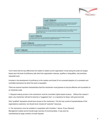 6
You'll notice that the key differences from station to station as the organization moves along the scale are largely
based upon the level of proficiency with which the organization receives, qualifies or disqualifies, and prioritizes
requested work.
Included in the development of proficiency is the creation and broad (if not universal) adoption of a consistent and
controlled mechanism by which the work is requested.
There are several important characteristics that this mechanism must possess to truly be effective and successful on
an enterprise scale.
1. Request-making access to the mechanism must be controlled (rights-based access). Without this caveat in
place, any mechanism will tend to become a "suggestion box", or a repository for ideas, both good and bad.
Only "qualified" requestors should have access to this mechanism. This list may consist of representatives of the
organizations customers, but should never include all "customer" resources.
2. The mechanism must be scalable In cooperation with Condition 1 above: If your Demand
Management toolset cannot handle large volumes of incoming Ideas, it may soon be
overwhelmed by large numbers of small requests.
 