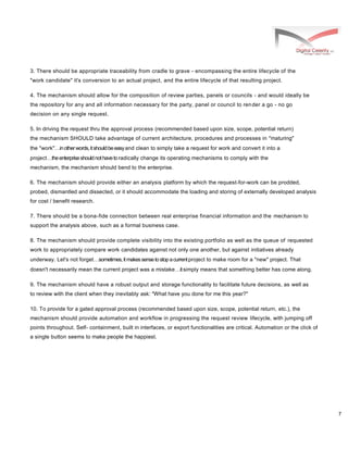 7
3. There should be appropriate traceability from cradle to grave - encompassing the entire lifecycle of the
"work candidate" it's conversion to an actual project, and the entire lifecycle of that resulting project.
4. The mechanism should allow for the composition of review parties, panels or councils - and would ideally be
the repository for any and all information necessary for the party, panel or council to render a go - no go
decision on any single request.
5. In driving the request thru the approval process (recommended based upon size, scope, potential return)
the mechanism SHOULD take advantage of current architecture, procedures and processes in "maturing"
the "work"inotherwords,itshouldbeeasyand clean to simply take a request for work and convert it into a
projecttheenterpriseshouldnothavetoradically change its operating mechanisms to comply with the
mechanism, the mechanism should bend to the enterprise.
6. The mechanism should provide either an analysis platform by which the request-for-work can be prodded,
probed, dismantled and dissected, or it should accommodate the loading and storing of externally developed analysis
for cost / benefit research.
7. There should be a bona-fide connection between real enterprise financial information and the mechanism to
support the analysis above, such as a formal business case.
8. The mechanism should provide complete visibility into the existing portfolio as well as the queue of requested
work to appropriately compare work candidates against not only one another, but against initiatives already
underway. Let's not forgetsometimes,itmakessensetostopacurrentproject to make room for a "new" project. That
doesn't necessarily mean the current project was a mistakeitsimply means that something better has come along.
9. The mechanism should have a robust output and storage functionality to facilitate future decisions, as well as
to review with the client when they inevitably ask: "What have you done for me this year?"
10. To provide for a gated approval process (recommended based upon size, scope, potential return, etc.), the
mechanism should provide automation and workflow in progressing the request review lifecycle, with jumping off
points throughout. Self- containment, built in interfaces, or export functionalities are critical. Automation or the click of
a single button seems to make people the happiest.
 