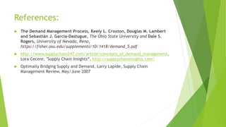 References:
 The Demand Management Process, Keely L. Croxton, Douglas M. Lambert
and Sebastián J. García-Dastugue, The Ohio State University and Dale S.
Rogers, University of Nevada, Reno,
https://fisher.osu.edu/supplements/10/1418/demand_5.pdf
 http://www.supplychain247.com/article/concepts_of_demand_management,
Lora Cecere, "Supply Chain Insights“, http://supplychaininsights.com/
 Optimally Bridging Supply and Demand, Larry Lapide, Supply Chain
Management Review, May/June 2007
 