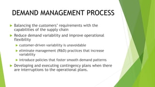 DEMAND MANAGEMENT PROCESS
 Balancing the customers’ requirements with the
capabilities of the supply chain
 Reduce demand variability and improve operational
flexibility
 customer-driven variability is unavoidable
 eliminate management (R&D) practices that increase
variability
 introduce policies that foster smooth demand patterns
 Developing and executing contingency plans when there
are interruptions to the operational plans.
 