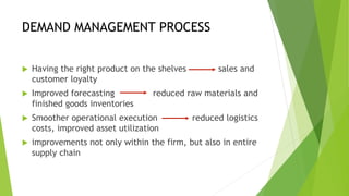 DEMAND MANAGEMENT PROCESS
 Having the right product on the shelves sales and
customer loyalty
 Improved forecasting reduced raw materials and
finished goods inventories
 Smoother operational execution reduced logistics
costs, improved asset utilization
 improvements not only within the firm, but also in entire
supply chain
 