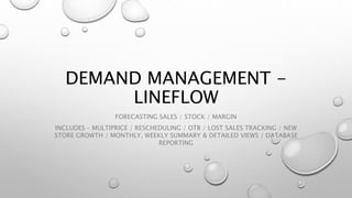 DEMAND MANAGEMENT -
LINEFLOW
FORECASTING SALES / STOCK / MARGIN
INCLUDES – MULTIPRICE / RESCHEDULING / OTB / LOST SALES TRACKING / NEW
STORE GROWTH / MONTHLY, WEEKLY SUMMARY & DETAILED VIEWS / DATABASE
REPORTING
 