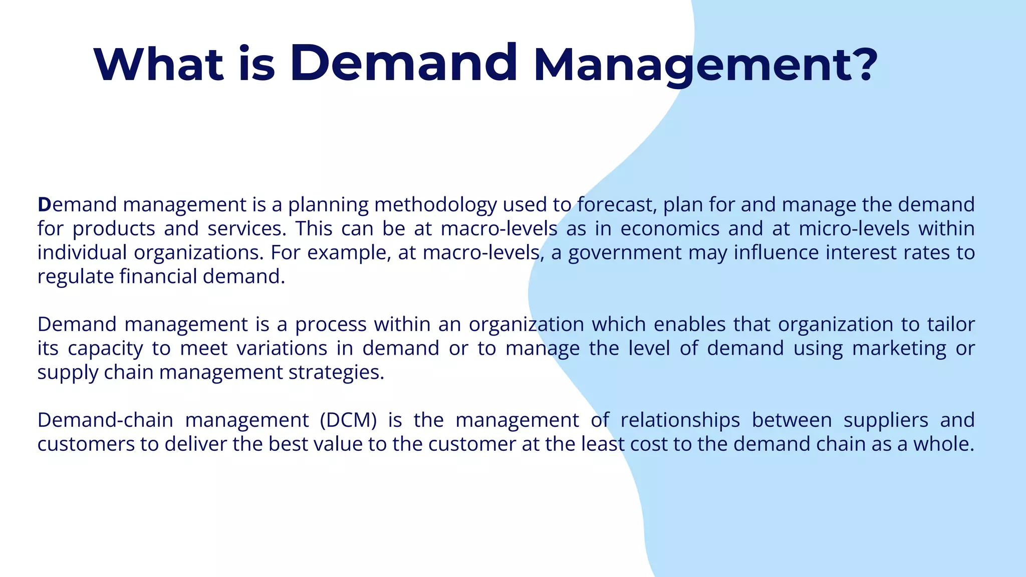 Demand management is a planning methodology used to forecast, plan for and manage the demand
for products and services. This can be at macro-levels as in economics and at micro-levels within
individual organizations. For example, at macro-levels, a government may influence interest rates to
regulate financial demand.
Demand management is a process within an organization which enables that organization to tailor
its capacity to meet variations in demand or to manage the level of demand using marketing or
supply chain management strategies.
Demand-chain management (DCM) is the management of relationships between suppliers and
customers to deliver the best value to the customer at the least cost to the demand chain as a whole.
What is Demand Management?
 