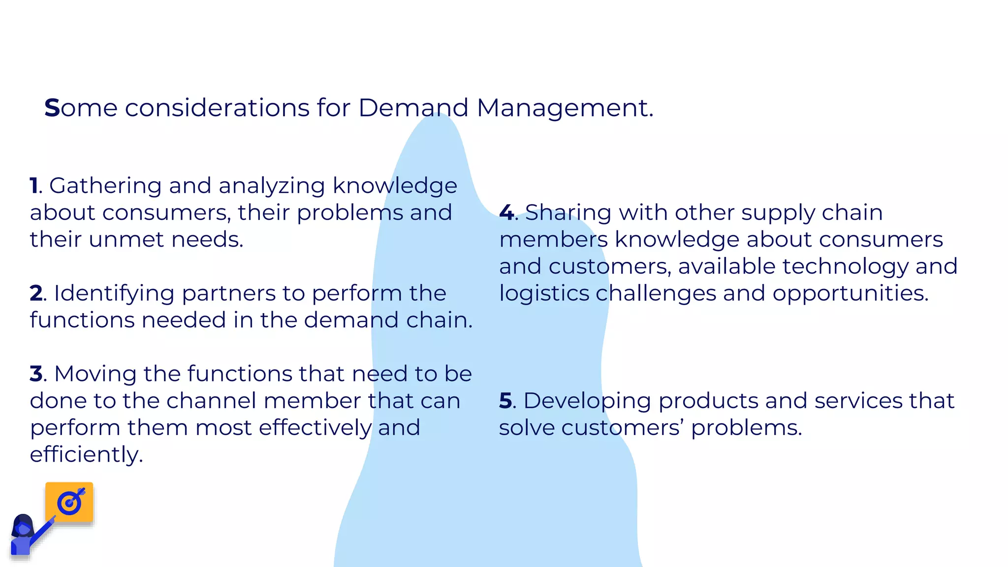 1. Gathering and analyzing knowledge
about consumers, their problems and
their unmet needs.
2. Identifying partners to perform the
functions needed in the demand chain.
3. Moving the functions that need to be
done to the channel member that can
perform them most effectively and
efficiently.
4. Sharing with other supply chain
members knowledge about consumers
and customers, available technology and
logistics challenges and opportunities.
5. Developing products and services that
solve customers’ problems.
Some considerations for Demand Management.
 
