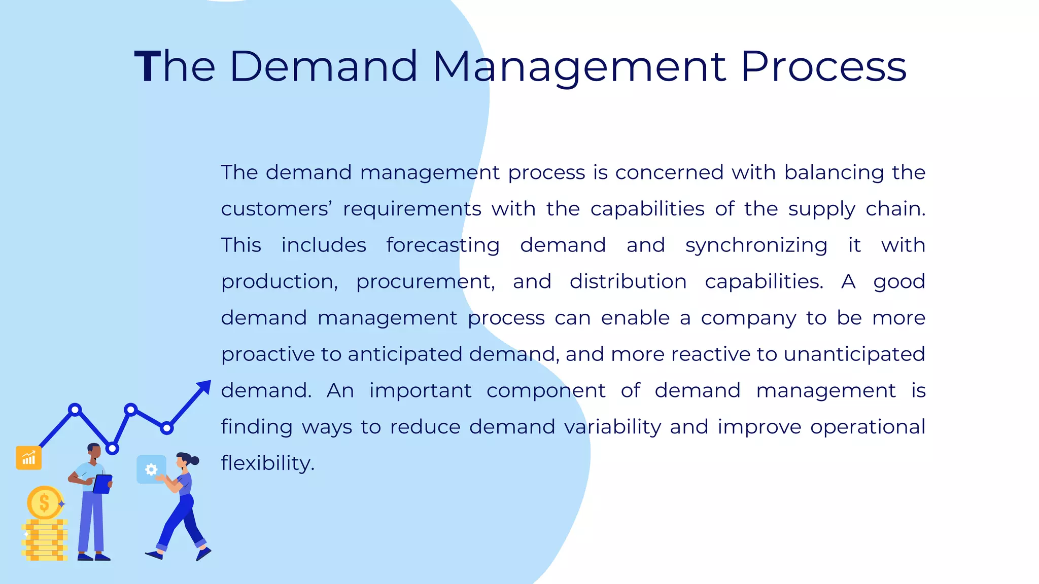 The Demand Management Process
The demand management process is concerned with balancing the
customers’ requirements with the capabilities of the supply chain.
This includes forecasting demand and synchronizing it with
production, procurement, and distribution capabilities. A good
demand management process can enable a company to be more
proactive to anticipated demand, and more reactive to unanticipated
demand. An important component of demand management is
finding ways to reduce demand variability and improve operational
flexibility.
 