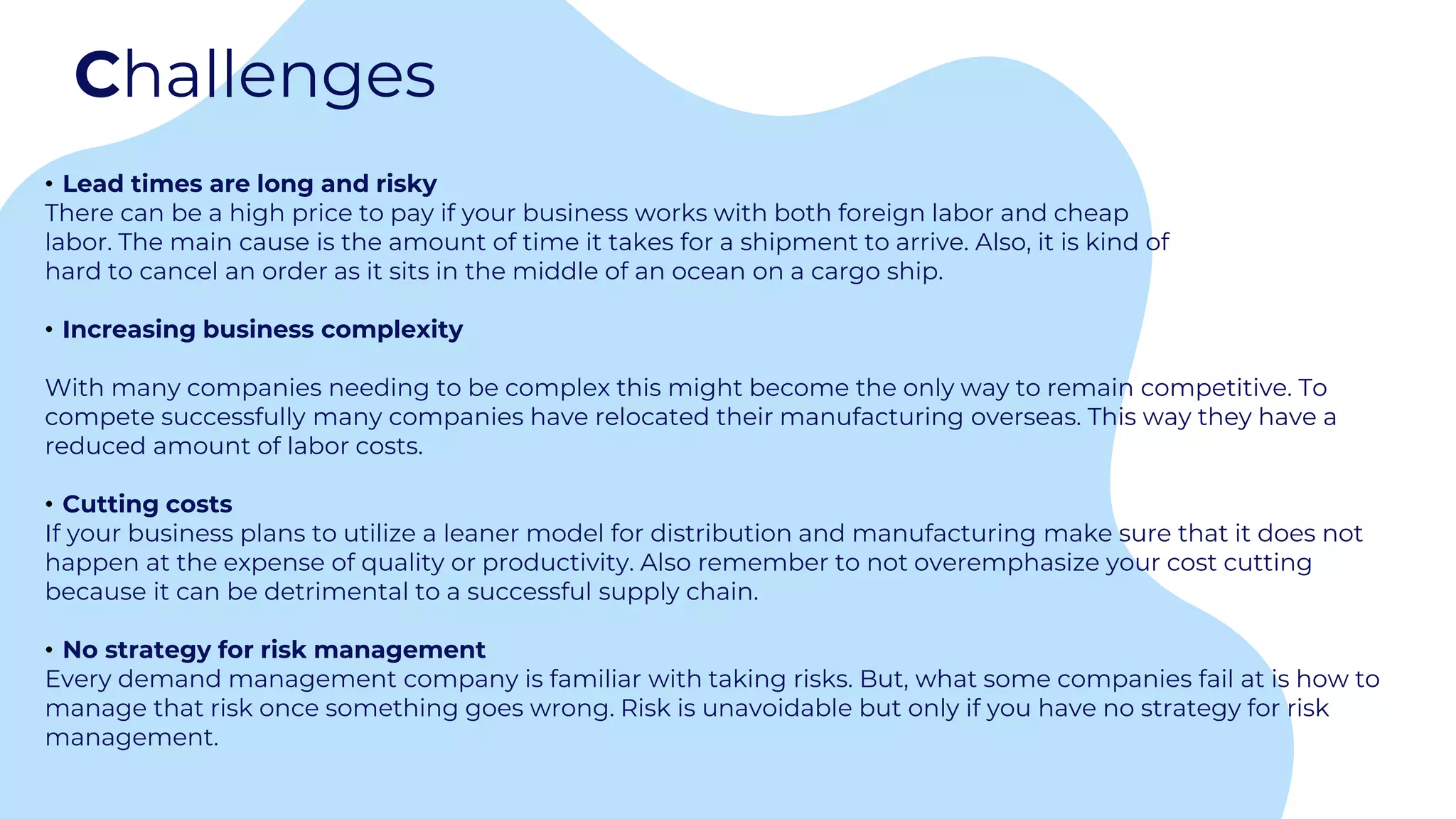 Challenges
• Lead times are long and risky
There can be a high price to pay if your business works with both foreign labor and cheap
labor. The main cause is the amount of time it takes for a shipment to arrive. Also, it is kind of
hard to cancel an order as it sits in the middle of an ocean on a cargo ship.
• Increasing business complexity
With many companies needing to be complex this might become the only way to remain competitive. To
compete successfully many companies have relocated their manufacturing overseas. This way they have a
reduced amount of labor costs.
• Cutting costs
If your business plans to utilize a leaner model for distribution and manufacturing make sure that it does not
happen at the expense of quality or productivity. Also remember to not overemphasize your cost cutting
because it can be detrimental to a successful supply chain.
• No strategy for risk management
Every demand management company is familiar with taking risks. But, what some companies fail at is how to
manage that risk once something goes wrong. Risk is unavoidable but only if you have no strategy for risk
management.
 