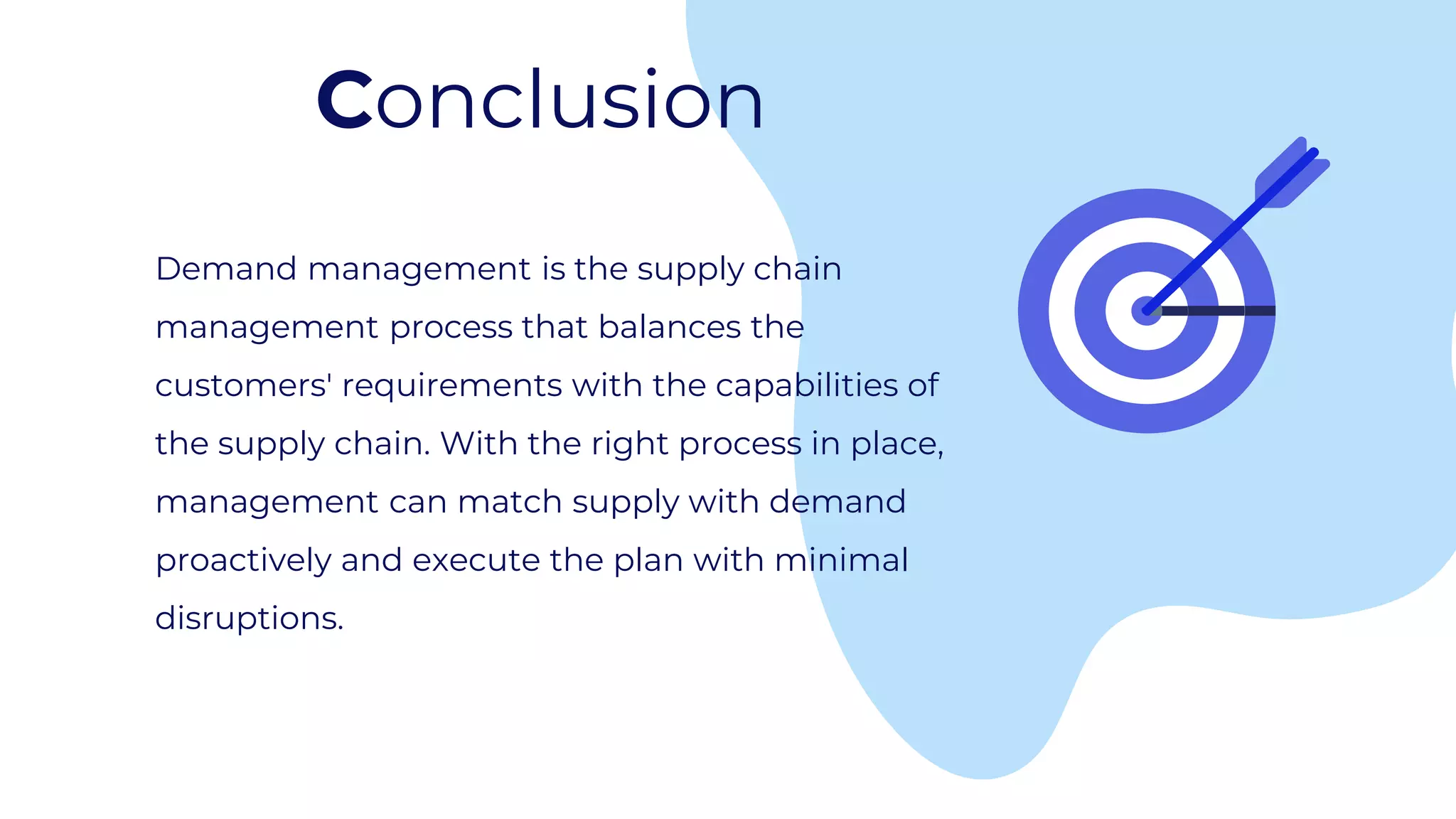 Conclusion
Demand management is the supply chain
management process that balances the
customers' requirements with the capabilities of
the supply chain. With the right process in place,
management can match supply with demand
proactively and execute the plan with minimal
disruptions.
 