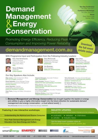 Demand
                                                                                                                                   Two Day Conference
                                                                                                                                     7th & 8th June 2011
                                                                                                                                 Conference Workshops
                                                                                                                                     7th & 8th June 2011


     Management
                                                                                                                                                  Venue
                                                                                                                                       Quay Grand Hotel
                                                                                                                                            Sydney, NSW




      Energy
     Conservation
     Promoting Energy Efficiency, Reducing Peak Power
     Consumption and Improving Power Reliability      Downloa
                                                              d
                                                                                                                                  the full e
                                                                                                                                             ve
     demandmanagement.com.au                                                                                                     details o nt
                                                                                                                                           nline
     With Programme Input and Participation from the Following Industry Leaders:
                Prof. Paul Simshauser,                                Terry McConnell,                                        Sam Chen,
                Chief Economist                                       Business and Industry                                   DSM Technology
                and Group Head of                                     Relationship Manager                                    and Strategy Manager
                Corporate Affairs                                     ENERGEX                                                 INTEGRAL ENERGY
                AGL
                                                                      Jim Brosnan,                                            David Cornforth,
                Trevor St Baker,                                      Vice President                                          Project Leader
                Chairman                                              SIMCOA OPERATIONS                                       CSIRO ENERGY
                ERM POWER                                                                                                     TECHNOLOGY

     Our Key Speakers Also Include:
     Allan Jones, Chief Development Officer            Yolande Strengers, Associate Professor             Terry Grimwade, Executive General Manager
     CITY OF SYDNEY (tentative)                        RMIT UNIVERSITY                                    Market Performance AUSTRALIAN ENERGY
     David Heberlein, Group Manager Energy             Chris Dunstan, Research Director                   MARKET OPERATOR LTD
     Conservation and Demand Management                INSTITUTE FOR SUSTAINABLE FUTURES                  Dr Ashok Manglick, Manager,
     ERGON ENERGY                                      Steve Davies, Policy Advisor                       Non-Network Projects TRANSGRID
     Jesse Steinfeld, Engineer,                        AUSTRALIAN PIPELINE INDUSTRY                       Leah Sertori, Project Director
     Sustainability and Environment                    ASSOCIATION                                        CENTRAL VICTORIA SOLAR CITY
     INVESTA PROPERTY GROUP                            Prof. Grahame Holmes, Innovation Professor -       Robert Murray-Leach, CEO
     Clare Petre, Energy and Water Ombudsman           Smart Energy RMIT                                  ENERGY EFFICIENCY COUNCIL
     NSW                                               Matthew Dodson, Smart Network Manager
                                                       THIESS SERVICES PTY LTD


         Demand Management and Energy Conservation has brought together the leaders in energy
         and utilities to give a highly informative insight into the future direction for sustainable demand
         management and energy conservation - a must attend event.
         Terry McConnell, Business and Industry Relationship Manager, ENERGEX


Featuring 2 new interactive workshops:                                            INDUSTRY UPDATES:
                                                                                  Keep up to date on all the important issues in the lead up to the conference:

A: Understanding the Mythical and Elusive Consumer                                 podcasts  debates  interviews
                                                                                   articles  industry news
B: How Peak Demand Management and Energy
   Education Can Save Energy and Dollars                                          Get the latest event updates online at:
                                                                                  demandmanagement.com.au
Supported by:                                                                                          Organised by:              Researched & Developed by:




 BOOK NOW!            T
                          +61 2 9229 1000        F
                                                     +61 2 9223 2622        E
                                                                                registration@iqpc.com.au               W
                                                                                                                           demandmanagement.com.au
 