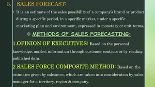 3. SALES FORECAST:
• It is an estimate of the sales possibility of a company’s brand or product
during a specific period, in a specific market, under a specific
marketing plan and environment, expressed in monetary or unit terms.
 METHODS OF SALES FORECASTING:
1.OPINION OF EXECUTIVES: Based on the personal
knowledge, market information through customer contacts or by reading
published data.
2.SALES FORCE COMPOSITE METHOD: Based on the
estimates given by salesmen, which are taken into consideration by sales
manager for a territory, region & company.
 