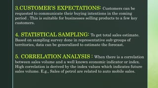 3.CUSTOMER’S EXPECTATIONS: Customers can be
requested to communicate their buying intentions in the coming
period . This is suitable for businesses selling products to a few key
customers.
4. STATISTICAL SAMPLING: To get total sales estimate.
Based on sampling survey done in representative sub-groups of
territories, data can be generalized to estimate the forecast.
5. CORRELATION ANALYSIS : When there is a correlation
between sales volume and a well known economic indicator or index.
High correlation is derived by the index values which indicates future
sales volume. E.g., Sales of petrol are related to auto mobile sales.
 